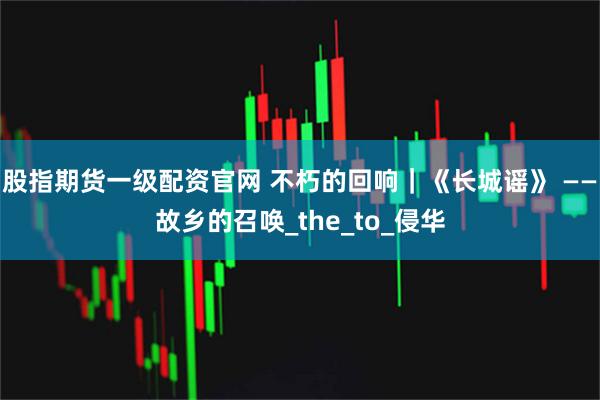 股指期货一级配资官网 不朽的回响｜《长城谣》 ——故乡的召唤_the_to_侵华
