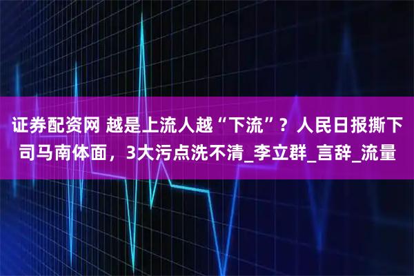 证券配资网 越是上流人越“下流”？人民日报撕下司马南体面，3大污点洗不清_李立群_言辞_流量