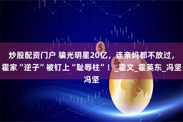 炒股配资门户 骗光明星20亿，连亲妈都不放过，霍家“逆子”被钉上“耻辱柱”！_霍文_霍英东_冯坚