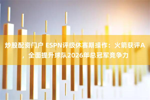 炒股配资门户 ESPN评级休赛期操作：火箭获评A，全面提升球队2026年总冠军竞争力