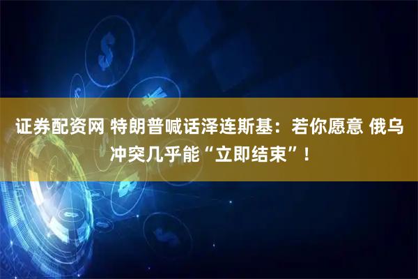 证券配资网 特朗普喊话泽连斯基：若你愿意 俄乌冲突几乎能“立即结束”！
