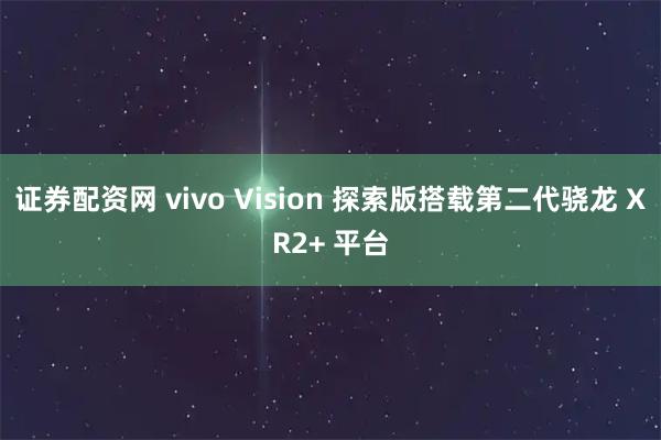 证券配资网 vivo Vision 探索版搭载第二代骁龙 XR2+ 平台