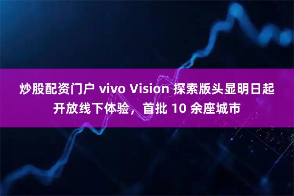 炒股配资门户 vivo Vision 探索版头显明日起开放线下体验，首批 10 余座城市