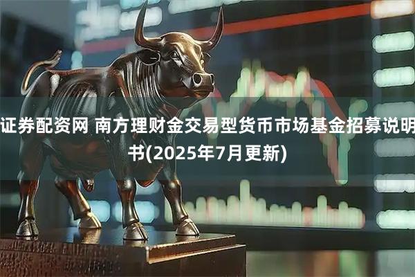 证券配资网 南方理财金交易型货币市场基金招募说明书(2025年7月更新)