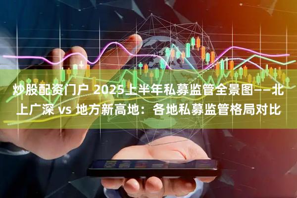 炒股配资门户 2025上半年私募监管全景图——北上广深 vs 地方新高地：各地私募监管格局对比