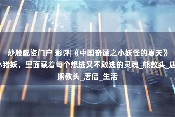 炒股配资门户 影评|《中国奇谭之小妖怪的夏天》不止是小猪妖，里面藏着每个想逃又不敢逃的灵魂_熊教头_唐僧_生活