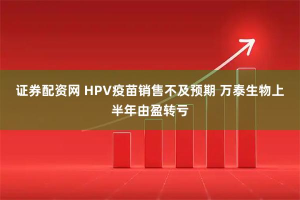 证券配资网 HPV疫苗销售不及预期 万泰生物上半年由盈转亏