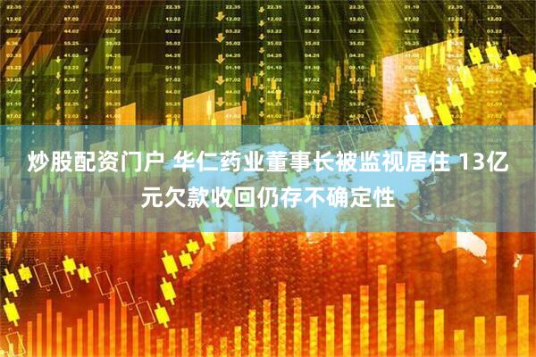 炒股配资门户 华仁药业董事长被监视居住 13亿元欠款收回仍存不确定性