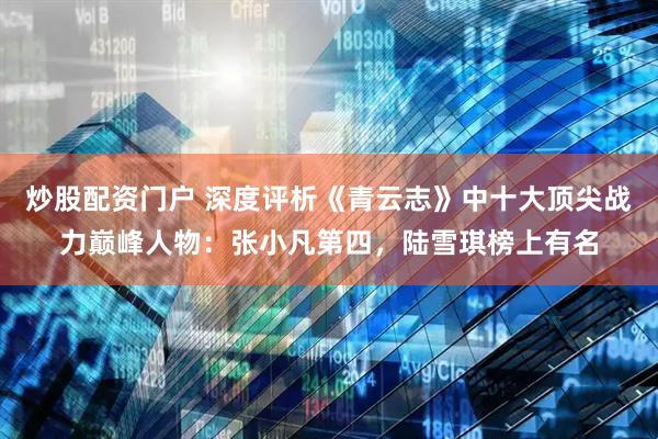 炒股配资门户 深度评析《青云志》中十大顶尖战力巅峰人物：张小凡第四，陆雪琪榜上有名