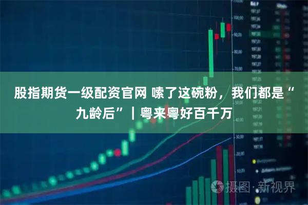 股指期货一级配资官网 嗦了这碗粉，我们都是“九龄后”｜粤来粤好百千万