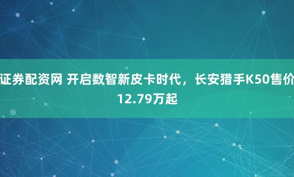 证券配资网 开启数智新皮卡时代，长安猎手K50售价12.79万起