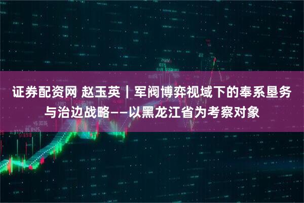 证券配资网 赵玉英｜军阀博弈视域下的奉系垦务与治边战略——以黑龙江省为考察对象