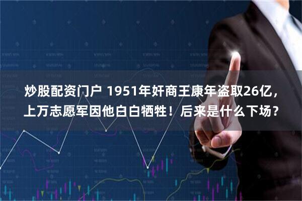 炒股配资门户 1951年奸商王康年盗取26亿，上万志愿军因他白白牺牲！后来是什么下场？