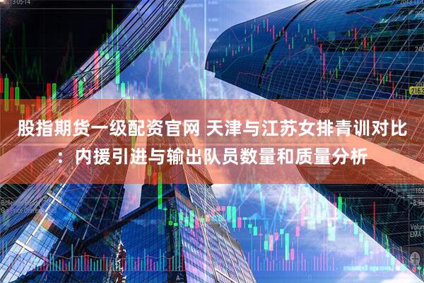 股指期货一级配资官网 天津与江苏女排青训对比：内援引进与输出队员数量和质量分析