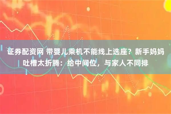 证券配资网 带婴儿乘机不能线上选座？新手妈妈吐槽太折腾：给中间位，与家人不同排