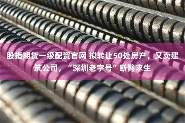 股指期货一级配资官网 拟转让50处房产，又卖建筑公司，“深圳老字号”断臂求生
