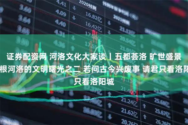 证券配资网 河洛文化大家谈丨五都荟洛 旷世盛景 寻根河洛的文明曙光之二 若问古今兴废事 请君只看洛阳城
