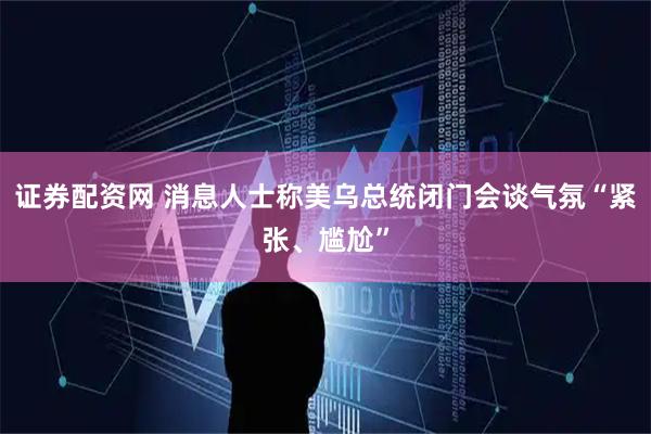 证券配资网 消息人士称美乌总统闭门会谈气氛“紧张、尴尬”