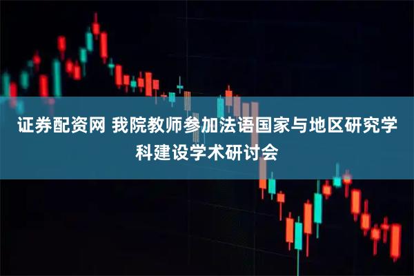 证券配资网 我院教师参加法语国家与地区研究学科建设学术研讨会