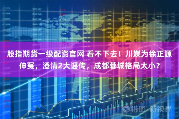 股指期货一级配资官网 看不下去！川媒为徐正源伸冤，澄清2大谣传，成都蓉城格局太小？
