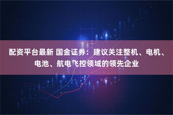 配资平台最新 国金证券：建议关注整机、电机、电池、航电飞控领域的领先企业