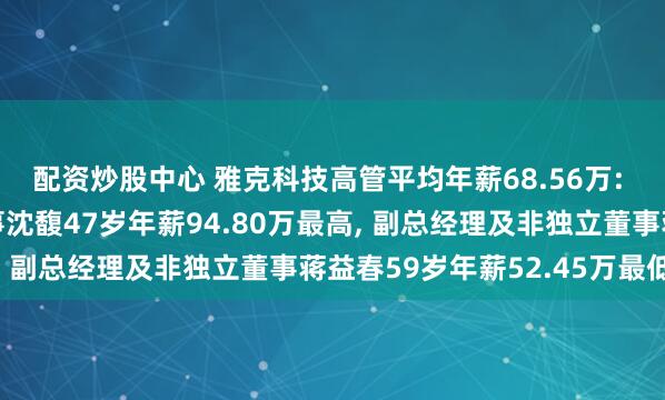 配资炒股中心 雅克科技高管平均年薪68.56万: 副总经理及非独立董事沈馥47岁年薪94.80万最高, 副总经理及非独立董事蒋益春59岁年薪52.45万最低