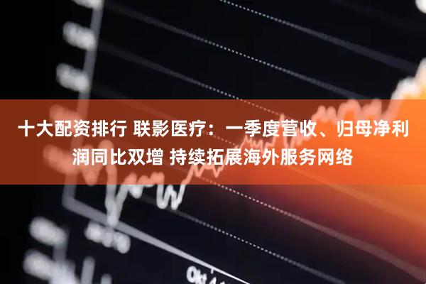 十大配资排行 联影医疗：一季度营收、归母净利润同比双增 持续拓展海外服务网络