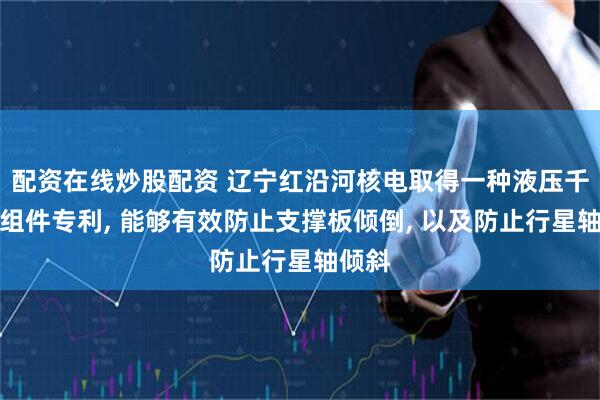 配资在线炒股配资 辽宁红沿河核电取得一种液压千斤顶组件专利, 能够有效防止支撑板倾倒, 以及防止行星轴倾斜