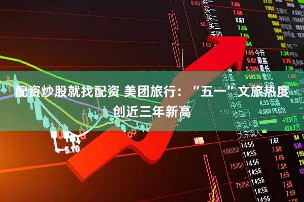 配资炒股就找配资 美团旅行：“五一”文旅热度创近三年新高