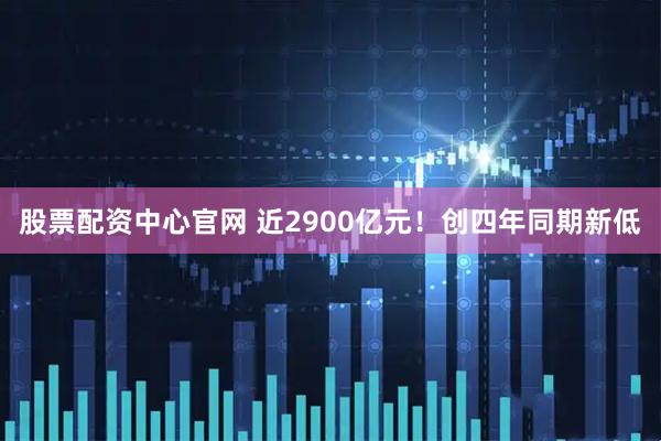 股票配资中心官网 近2900亿元！创四年同期新低
