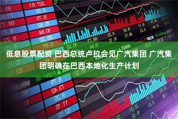 低息股票配资 巴西总统卢拉会见广汽集团 广汽集团明确在巴西本地化生产计划