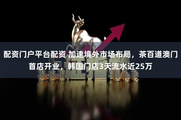 配资门户平台配资 加速境外市场布局，茶百道澳门首店开业，韩国门店3天流水近25万