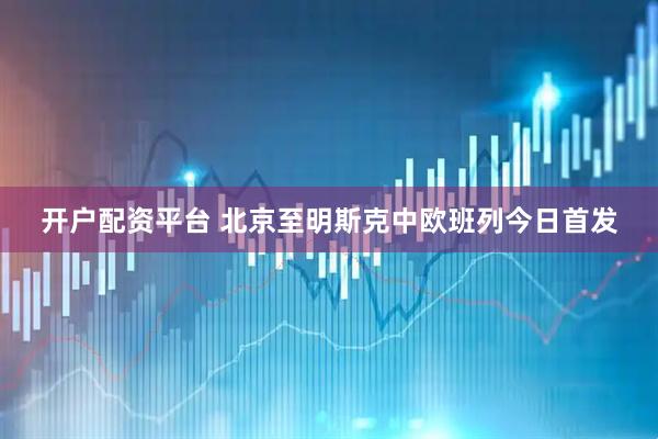开户配资平台 北京至明斯克中欧班列今日首发