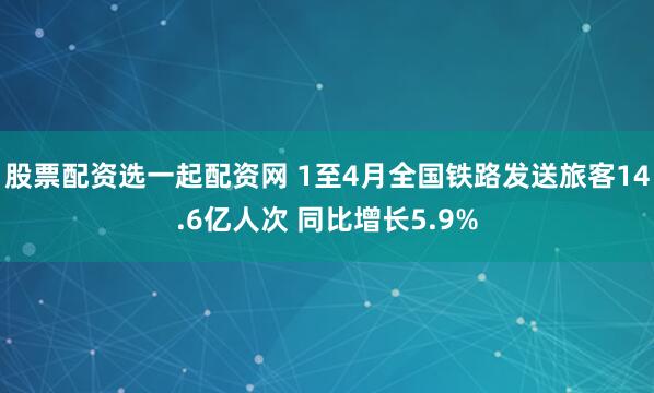 股票配资选一起配资网 1至4月全国铁路发送旅客14.6亿人次 同比增长5.9%
