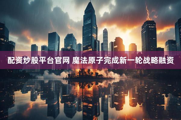 配资炒股平台官网 魔法原子完成新一轮战略融资