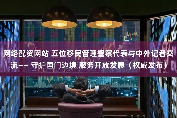 网络配资网站 五位移民管理警察代表与中外记者交流—— 守护国门边境 服务开放发展（权威发布）