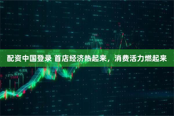 配资中国登录 首店经济热起来，消费活力燃起来