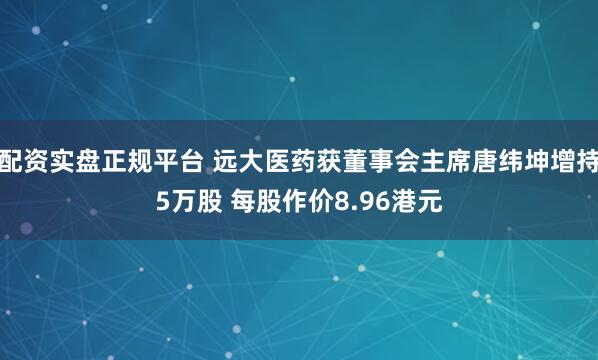 配资实盘正规平台 远大医药获董事会主席唐纬坤增持5万股 每股作价8.96港元