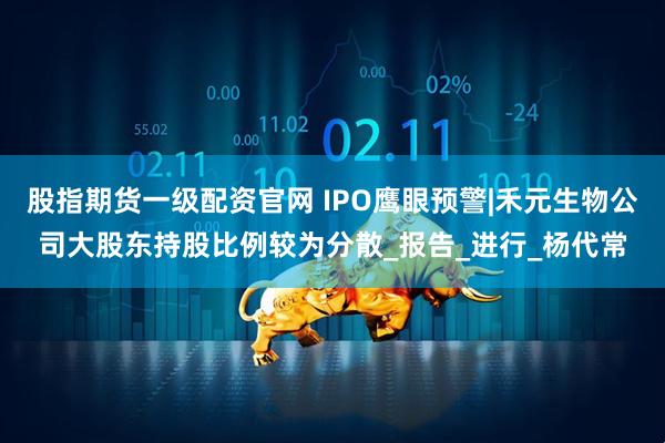 股指期货一级配资官网 IPO鹰眼预警|禾元生物公司大股东持股比例较为分散_报告_进行_杨代常