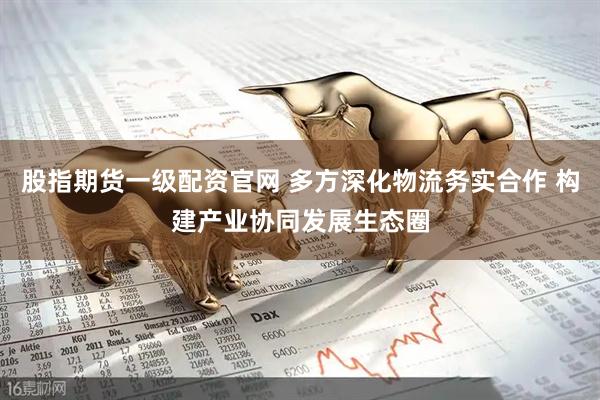 股指期货一级配资官网 多方深化物流务实合作 构建产业协同发展生态圈