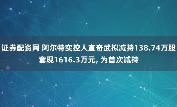 证券配资网 阿尔特实控人宣奇武拟减持138.74万股套现1616.3万元, 为首次减持