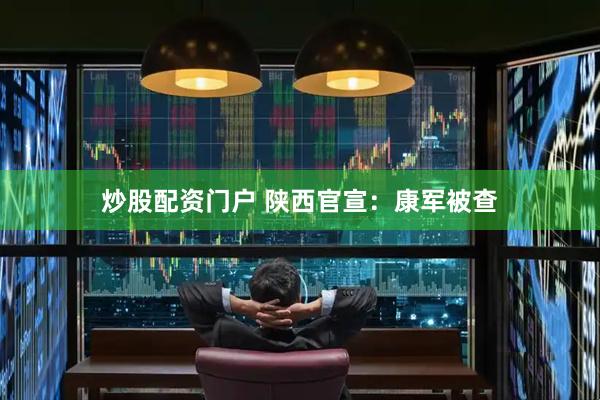 炒股配资门户 陕西官宣：康军被查