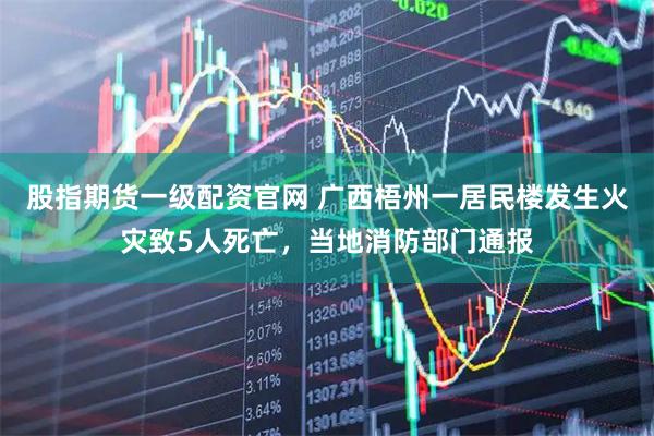 股指期货一级配资官网 广西梧州一居民楼发生火灾致5人死亡，当地消防部门通报