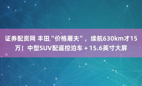 证券配资网 丰田“价格屠夫”，续航630km才15万！中型SUV配遥控泊车＋15.6英寸大屏