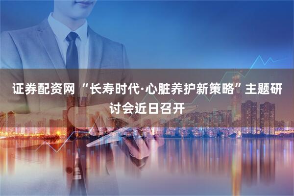 证券配资网 “长寿时代·心脏养护新策略”主题研讨会近日召开