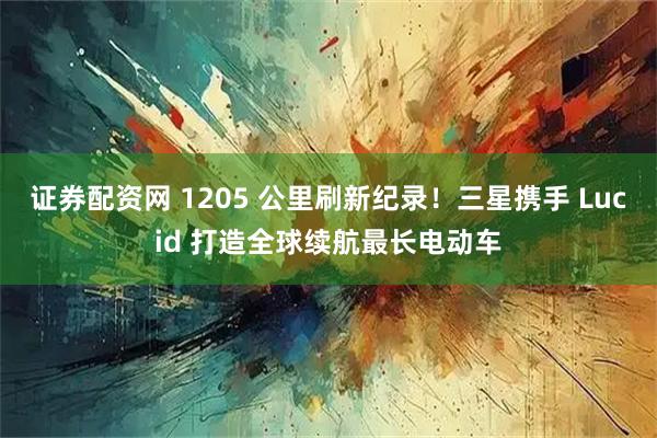 证券配资网 1205 公里刷新纪录！三星携手 Lucid 打造全球续航最长电动车