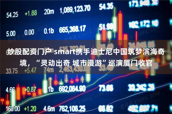 炒股配资门户 smart携手迪士尼中国筑梦滨海奇境，“灵动出奇 城市漫游”巡演厦门收官