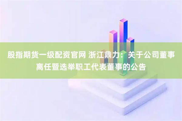 股指期货一级配资官网 浙江鼎力：关于公司董事离任暨选举职工代表董事的公告