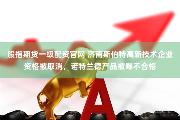 股指期货一级配资官网 济南斯伯特高新技术企业资格被取消，诺特兰德产品被曝不合格