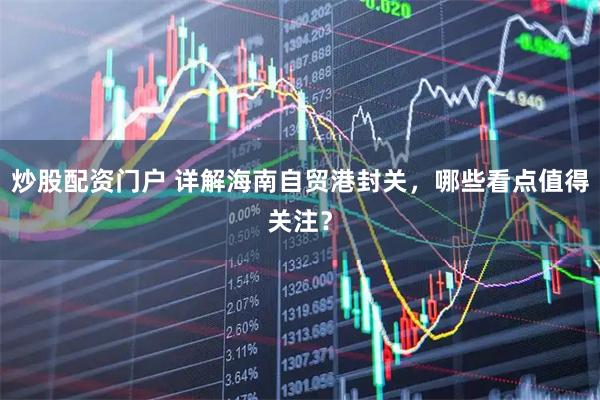 炒股配资门户 详解海南自贸港封关，哪些看点值得关注？